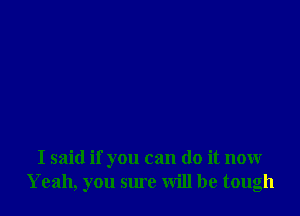 I said if you can do it now
Yeah, you sure will be tough