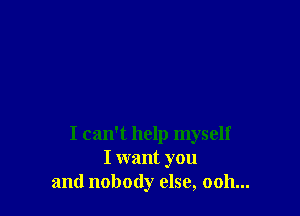 I can't help myself
I want you
and nobody else, ooh...