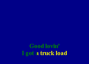 Good lovin'
I got a truck load