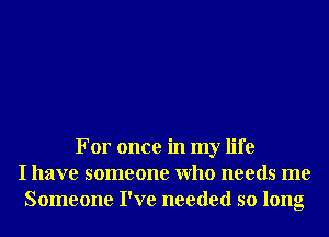 For once in my life
I have someone Who needs me
Someone I've needed so long