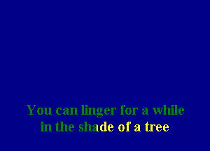 You can linger for a while
in the shade of a tree