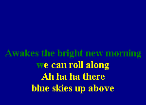 Awakes the bright neur morning
we can roll along
Ah ha ha there
blue skies up above