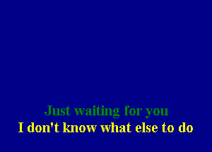 Just waiting for you
I don't know what else to (lo