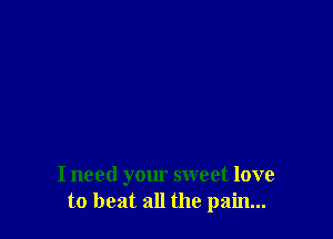 I need your sweet love
to beat all the pain...