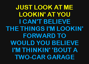 JUST LOOK AT ME
LOOKIN' AT YOU
I CAN'T BELIEVE
THETHINGS I'M LOOKIN'
FORWARD TO
WOULD YOU BELIEVE
I'M THINKIN' 'BOUTA
TWO-CAR GARAGE