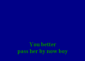 You better
pass her by now boy