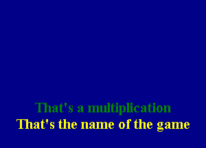 That's a multiplication
That's the name of the game