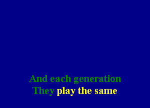 And each generation
They play the same