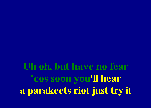 Uh 011, but have no fear
'cos soon you'll hear
a parakeets riot just try it