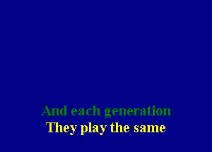 And each generation
They play the same