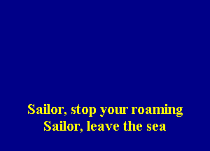 Sailor, stop your roaming
Sailor, leave the sea