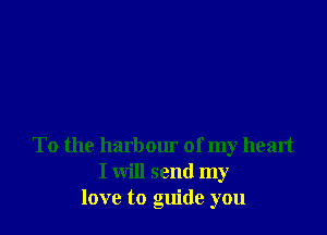 To the harbour of my heart
I will send my
love to guide you