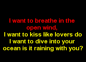 I want to breathe in the
open wind,
I want to kiss like lovers do
I want to dive into your
ocean is it raining with you?