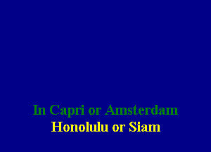 In Capri or Amsterdam
Honolulu or Siam