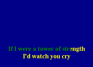 If I were a tower of strength
I'd watch you cry