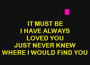 IT MUST BE
I HAVE ALWAYS
LOVED YOU
JUST NEVER KNEW
WHERE I WOULD FIND YOU