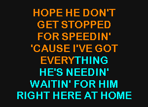 HOPEHEDONT
GETSTOPPED
FOR SPEEDIN'

'CAUSEPVEGOT
EVERYTHING
HE'S NEEDIN'

WAITIN' FOR HIM
RIGHT HERE AT HOME