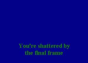 You're shattered by
the l'mal frame