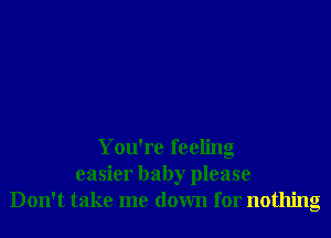 You're feeling
easier baby please
Don't take me down for nothing