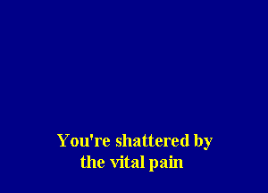 Y ou're shattered by
the vital pain
