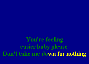 You're feeling
easier baby please
Don't take me down for nothing