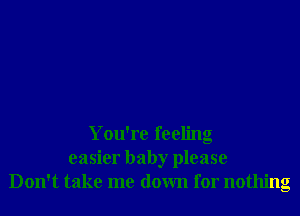 You're feeling
easier baby please
Don't take me down for nothing