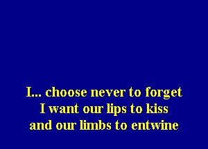 I... choose never to forget
I want our lips to kiss
and our limbs to entwine
