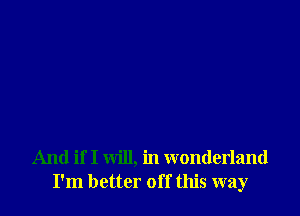 And if I will, in wonderland
I'm better off this way