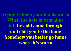 Trying to keep your hands warm
When the hole in your shoe
let the cold come through
and chill you to the bone
Somehowr you better go home
Where it's warm
