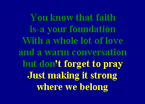 You knowr that faith
is-a your foundation
With a Whole lot of love
and a warm conversation
but don't forget to pray
Just making it strong
Where we belong