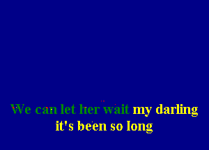 W e can let her wait my darling
it's been so long