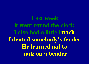 Last week
it went round the clock
I also had a little knock
I dented somebody's fender
He learned not to
park on a bender