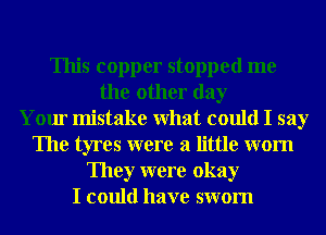 This copper stopped me
the other day
Your mistake What could I say
The tyres were a little wom
They were okay
I could have swom