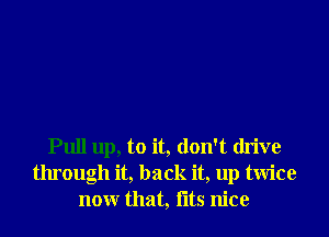 Pull up, to it, don't drive
through it, back it, up twice
nonr that, fltS nice