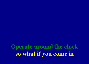 Operate around the clock
so what if you come in