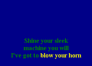 Shine yom sleek
machine you will
I've got to blow your horn