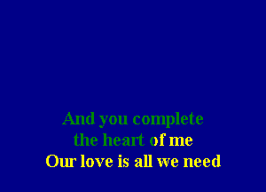 And you complete
the heart of me
Our love is all we need