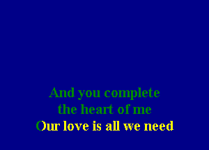 And you complete
the heart of me
Our love is all we need