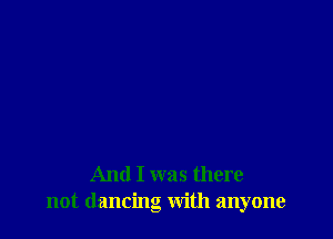 And I was there
not dancing with anyone