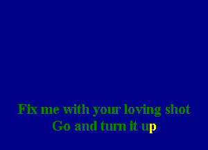 Fix me with your loving shot
Go and turn it up