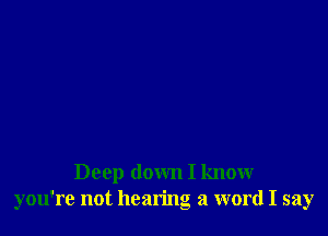Deep down I know
you're not hearing a word I say