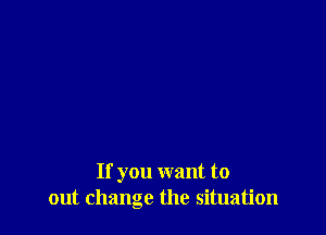 If you want to
out change the situation