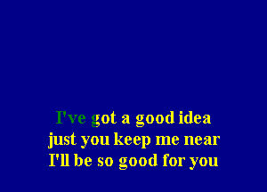 I've got a good idea
just you keep me near
I'll be so good for you