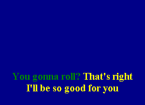 You gonna roll? That's right
I'll be so good for you