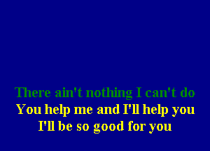 There ain't nothing I can't do
You help me and I'll help you
I'll be so good for you