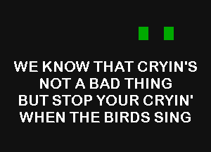 WE KNOW THAT CRYIN'S
NOT A BAD THING
BUT STOP YOUR CRYIN'
WHEN THE BIRDS SING