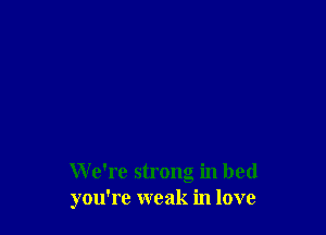 We're strong in bed
you're weak in love