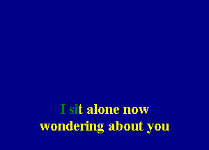 I sit alone now
wondering about you