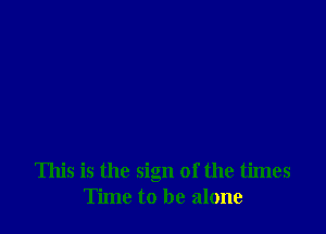 This is the sign of the times
Time to be alone