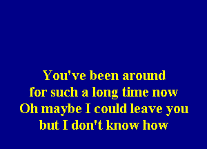 You've been around
for such a long time nonr
Oh maybe I could leave you
but I don't knowr honr